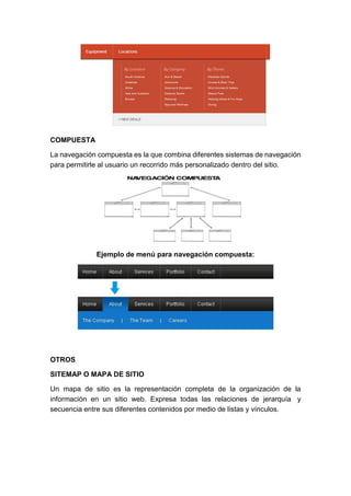 COMPUESTA
La navegación compuesta es la que combina diferentes sistemas de navegación
para permitirle al usuario un recorrido más personalizado dentro del sitio.
Ejemplo de menú para navegación compuesta:
OTROS
SITEMAP O MAPA DE SITIO
Un mapa de sitio es la representación completa de la organización de la
información en un sitio web. Expresa todas las relaciones de jerarquía y
secuencia entre sus diferentes contenidos por medio de listas y vínculos.
 
