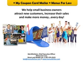  My Coupon Card Mailer  Menus For Less
Bob Blitshtein, Chief Executive Officer
Menus For Less
Direct and Mobile Tel: 1-267-474-3523
bob@menusforless.com  www.menusforless.com
We help small business owners
attract new customers, increase their sales
and make more money…every day!
 