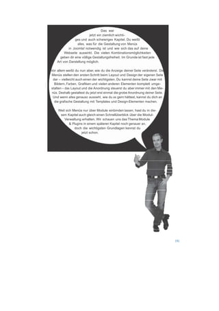  




 
                                        Das war
                               jetzt ein ziemlich wichti-
                    ges und auch schwieriges Kapitel. Du weißt
                      alles, was für die Gestaltung von Menüs
                in Joomla! notwendig ist und wie sich das auf deine
             Webseite auswirkt. Die vielen Kombinationsmöglichkeiten
          geben dir eine völlige Gestaltungsfreiheit. Im Grunde ist fast jede
        Art von Darstellung möglich.
 
    Vor allem weißt du nun aber, wie du die Anzeige deiner Seite veränderst. Die
    Menüs stellen den ersten Schritt beim Layout und Design der eigenen Seite
      dar – vielleicht auch einen der wichtigsten. Du kannst deine Seite zwar mit
       Bildern, Farben, Grafiken und vielen anderen Elementen komplett umge-
    stalten – das Layout und die Anordnung steuerst du aber immer mit den Me-
     nüs. Deshalb gestaltest du jetzt erst einmal die grobe Anordnung deiner Seite.
     Und wenn alles genauso aussieht, wie du es gern hättest, kannst du dich an
       die grafische Gestaltung mit Templates und Design-Elementen machen.
 
         Weil sich Menüs nur über Module einbinden lassen, hast du in die-
          sem Kapitel auch gleich einen Schnellüberblick über die Modul-
             Verwaltung erhalten. Wir schauen uns das Thema Module
                 & Plugins in einem späteren Kapitel noch genauer an,
                    doch die wichtigsten Grundlagen kennst du
                         jetzt schon.




 
 