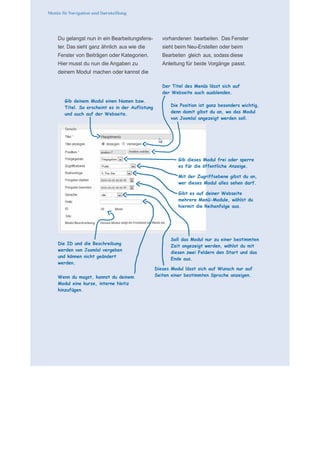      für N
 
 
 
    Du gelangst nun in ein Bearbeitungsfens-          vorhandenen bearbeiten. Das Fenster
    ter. Das sieht ganz ähnlich aus wie die           sieht beim Neu-Erstellen oder beim
    Fenster von Beiträgen oder Kategorien.            Bearbeiten gleich aus, sodass diese
    Hier musst du nun die Angaben zu                  Anleitung für beide Vorgänge passt.
                                                   
    deinem Modul machen oder kannst die            
                                                   
                                                      Der Titel des Menüs lässt sich auf
 
                                                      der Webseite auch ausblenden.
 
       Gib deinem Modul einen Namen bzw.           
       Titel. So erscheint es in der Auflistung          Die Position ist ganz besonders wichtig,
       und auch auf der Webseite.                        denn damit gibst du an, wo das Modul
                                                         von Joomla! angezeigt werden soll.
                                                   
                                                   
                                                   
                                                   
                                                   
                                                   
                                                   
 
                                                             Gib dieses Modul frei oder sperre
 
                                                             es für die öffentliche Anzeige.
                                                   
 
                                                             Mit der Zugriffsebene gibst du an,
                                                             wer dieses Modul alles sehen darf.
                                                   
                                                             Gibt es auf deiner Webseite
                                                             mehrere Menü-Module, wählst du
                                                             hiermit die Reihenfolge aus.
                                                   
                                                   
                                                   
                                                   
                                                   
                                                         Soll das Modul nur zu einer bestimmten
    Die ID und die Beschreibung
                                                         Zeit angezeigt werden, wählst du mit
    werden von Joomla! vergeben
                                                         diesen zwei Feldern den Start und das
    und können nicht geändert
                                                         Ende aus.
    werden.                                        

                                                  Dieses Modul lässt sich auf Wunsch nur auf
    Wenn du magst, kannst du deinem               Seiten einer bestimmten Sprache anzeigen.
    Modul eine kurze, interne Notiz
    hinzufügen.
 