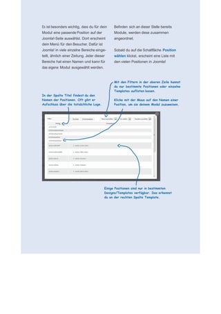     für N
 
 
 
    Es ist besonders wichtig, dass du für dein    Befinden sich an dieser Stelle bereits
    Modul eine passende Position auf der          Module, werden diese zusammen
    Joomla!-Seite auswählst. Dort erscheint       angeordnet.
                                                   
    dein Menü für den Besucher. Dafür ist          
    Joomla! in viele einzelne Bereiche einge-     Sobald du auf die Schaltfläche Position
    teilt, ähnlich einer Zeitung. Jeder dieser    wählen klickst, erscheint eine Liste mit
    Bereiche hat einen Namen und kann für         den vielen Positionen in Joomla!
    das eigene Modul ausgewählt werden.            
                                                   
                                                   
                                                   
 
                                                  Mit den Filtern in der oberen Zeile kannst
 
                                                  du nur bestimmte Positionen oder einzelne
                                                  Templates auflisten lassen.
    In der Spalte Titel findest du den             
    Namen der Positionen. Oft gibt er             Klicke mit der Maus auf den Namen einer
    Aufschluss über die tatsächliche Lage.        Position, um sie deinem Modul zuzuweisen.
 
 
 
 
 
 
 
 
 
 
 
 
 
 
 
 
 
 
 
 
 
                                             Einige Positionen sind nur in bestimmten
                                             Designs/Templates verfügbar. Das erkennst
                                             du an der rechten Spalte Template.
 