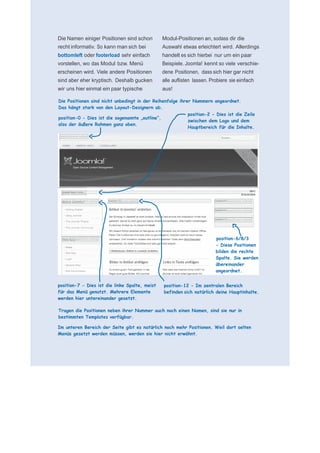      für N
 
 
 
    Die Namen einiger Positionen sind schon         Modul-Positionen an, sodass dir die
    recht informativ. So kann man sich bei          Auswahl etwas erleichtert wird. Allerdings
    bottomleft oder footerload sehr einfach         handelt es sich hierbei nur um ein paar
    vorstellen, wo das Modul bzw. Menü              Beispiele. Joomla! kennt so viele verschie-
    erscheinen wird. Viele andere Positionen        dene Positionen, dass sich hier gar nicht
    sind aber eher kryptisch. Deshalb gucken        alle auflisten lassen. Probiere sie einfach
    wir uns hier einmal ein paar typische           aus!
 
    Die Positionen sind nicht unbedingt in der Reihenfolge ihrer Nummern angeordnet.
    Das hängt stark von den Layout-Designern ab.
 
                                                               position-2 - Dies ist die Zeile
    position-0 - Dies ist die sogenannte „outline“,
                                                               zwischen dem Logo und dem
    also der äußere Rahmen ganz oben.
                                                               Hauptbereich für die Inhalte.
 
 
 
 
 
 
 
 
 
 
 
 
 
 
 
 
 
 
 
                                                                             position-6/8/3
                                                                             - Diese Positionen
                                                                             bilden die rechte
                                                                             Spalte. Sie werden
                                                                             übereinander
                                                                             angeordnet.
 
    position-7 - Dies ist die linke Spalte, meist   position-12 - Im zentralen Bereich
    für das Menü genutzt. Mehrere Elemente          befinden sich natürlich deine Hauptinhalte.
    werden hier untereinander gesetzt.
 
    Tragen die Positionen neben ihrer Nummer auch noch einen Namen, sind sie nur in
    bestimmten Templates verfügbar.
 
    Im unteren Bereich der Seite gibt es natürlich noch mehr Positionen. Weil dort selten
    Menüs gesetzt werden müssen, werden sie hier nicht erwähnt.
 