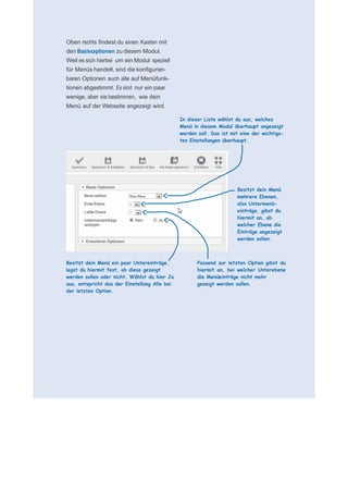     für N
 
 
 
    Oben rechts findest du einen Kasten mit
    den Basisoptionen zu diesem Modul.
    Weil es sich hierbei um ein Modul speziell
    für Menüs handelt, sind die konfigurier-
    baren Optionen auch alle auf Menüfunk-
    tionen abgestimmt. Es sind nur ein paar
    wenige, aber sie bestimmen, wie dein
    Menü auf der Webseite angezeigt wird.
 
                                                   In dieser Liste wählst du aus, welches
                                                   Menü in diesem Modul überhaupt angezeigt
                                                   werden soll. Das ist mit eine der wichtigs-
                                                   ten Einstellungen überhaupt.
 
 
 
 
 
 
 
                                                                          Besitzt dein Menü
                                                                          mehrere Ebenen,
                                                                          also Untermenü-
                                                                          einträge, gibst du
                                                                          hiermit an, ab
                                                                          welcher Ebene die
                                                                          Einträge angezeigt
                                                                          werden sollen.
 
 
 
    Besitzt dein Menü ein paar Untereinträge,             Passend zur letzten Option gibst du
    legst du hiermit fest, ob diese gezeigt               hiermit an, bei welcher Unterebene
    werden sollen oder nicht. Wählst du hier Ja           die Menüeinträge nicht mehr
    aus, entspricht das der Einstellung Alle bei          gezeigt werden sollen.
    der letzten Option.
 