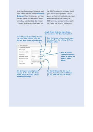      für N
 
 
 
    Unter den Basisoptionen findest du auch      die CSS-Formatierung, um dieses Menü
    einen Kasten mit dem Namen erweiterte        ganz individuell zu gestalten. Darauf
    Optionen. Diese Einstellungen sind zum       gehen wir hier nicht weiter ein, denn zum
    Teil sehr speziell und werden vor allem      einen benötigst du dafür sehr gute
    am Anfang nicht benötigt. Die meisten        CSS-Kenntnisse und zum anderen steht
    Optionen beziehen sich dabei auch auf        das Design hier nicht im Vordergrund.
 
 
 
 
                                              Vergib diesem Menü eine eigene Klasse,
                                              die du in deiner CSS-Datei definiert hast.
 
    Hiermit kannst du dem HTML-Attribut           
    „id“ einen Wert zuweisen, über den           Über Positionswerte kannst du das Menü
    sich das Menü in CSS ansprechen lässt.       „schwebend“ an eine beliebige Stelle der
                                                 Webseite setzen.
                                                  
 
                                                  
                                                  
                                                  
                                                  
                                                  
                                                                      Hast du weitere
                                                                      Templates installiert,
                                                                      kannst du hiermit ein
                                                                      anderes Layout
                                                                      wählen.
                                                  
                                                  
                                                  
                                                  
                                                  
                                                  
    Mit den letzten beiden Optionen              Die Standardklasse für CSS lautet
    steuerst du den Cache für dieses             „_menu“. Kennst du dich mit CSS sehr
    Modul. Belasse hier alles auf den            gut aus, lässt sich das auch ändern.
    Standardeinstellungen.
 