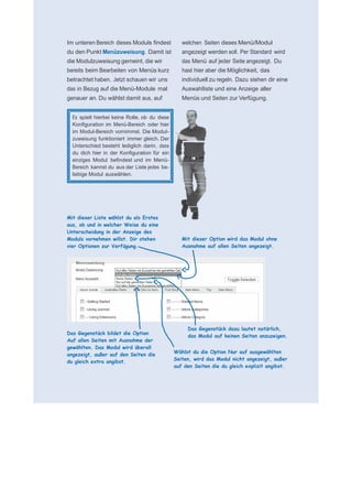     für N
 
 
 
    Im unteren Bereich dieses Moduls findest           welchen Seiten dieses Menü/Modul
    du den Punkt Menüzuweisung. Damit ist              angezeigt werden soll. Per Standard wird
    die Modulzuweisung gemeint, die wir                das Menü auf jeder Seite angezeigt. Du
    bereits beim Bearbeiten von Menüs kurz             hast hier aber die Möglichkeit, das
    betrachtet haben. Jetzt schauen wir uns            individuell zu regeln. Dazu stehen dir eine
    das in Bezug auf die Menü-Module mal               Auswahlliste und eine Anzeige aller
    genauer an. Du wählst damit aus, auf               Menüs und Seiten zur Verfügung.
 
 
      Es spielt hierbei keine Rolle, ob du diese
      Konfiguration im Menü-Bereich oder hier
      im Modul-Bereich vornimmst. Die Modul-
      zuweisung funktioniert immer gleich. Der
      Unterschied besteht lediglich darin, dass
      du dich hier in der Konfiguration für ein
      einziges Modul befindest und im Menü-
      Bereich kannst du aus der Liste jedes be-
      liebige Modul auswählen.
 
 
 
 
 
 
    Mit dieser Liste wählst du als Erstes
                                                    
                                                    
    aus, ob und in welcher Weise du eine            
    Unterscheidung in der Anzeige des               
    Moduls vornehmen willst. Dir stehen                Mit dieser Option wird das Modul ohne
    vier Optionen zur Verfügung.                       Ausnahme auf allen Seiten angezeigt.
                                                    
                                                    
                                                    
                                                    
                                                    
                                                    
                                                    
                                                    
                                                    
                                                    
                                                    
                                                    
                                                    
                                                         Das Gegenstück dazu lautet natürlich,
    Das Gegenstück bildet die Option
                                                         das Modul auf keinen Seiten anzuzeigen.
    Auf allen Seiten mit Ausnahme der
    gewählten. Das Modul wird überall
                                                    
                                                   Wählst du die Option Nur auf ausgewählten
    angezeigt, außer auf den Seiten die
                                                   Seiten, wird das Modul nicht angezeigt, außer
    du gleich extra angibst.
                                                   auf den Seiten die du gleich explizit angibst.
 