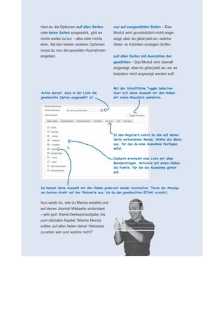      für N
 
 
 
    Hast du die Optionen auf allen Seiten       nur auf ausgewählten Seiten – Das
    oder keine Seiten ausgewählt, gibt es       Modul wird grundsätzlich nicht ange-
    nichts weiter zu tun – alles oder nichts    zeigt, aber du gibst jetzt an, welche
    eben. Bei den beiden anderen Optionen       Seiten es trotzdem anzeigen dürfen.
    musst du nun die speziellen Ausnahmen        
    angeben.                                    auf allen Seiten mit Ausnahme der
                                                gewählten – Das Modul wird überall
                                                angezeigt, aber du gibst jetzt an, wo es
                                                trotzdem nicht angezeigt werden soll.
 
 
 
                                                Mit der Schaltfläche Toggle Selection
    Achte darauf, dass in der Liste die         lässt sich deine Auswahl mit den Haken
    gewünschte Option ausgewählt ist.           mit einem Mausklick umkehren.
 
 
 
 
 
 
 
 
 
                                                In den Registern siehst du alle auf deiner
                                                Seite vorhandenen Menüs. Wähle das Menü
                                                aus, für das du eine Ausnahme festlegen
                                                willst.
 
                                                Dadurch erscheint eine Liste mit allen
                                                Menüeinträgen. Aktiviere mit einem Haken
                                                die Punkte, für die die Ausnahme gelten
                                                soll.
 
 
 
    Du kannst deine Auswahl mit den Haken jederzeit wieder bearbeiten. Teste die Anzeige
    am besten direkt auf der Webseite aus, bis du den gewünschten Effekt erzielst.
 
    Nun weißt du, wie du Menüs erstellst und
    auf deiner Joomla!-Webseite einbindest
    – sehr gut! Kleine Denksportaufgabe bis
    zum nächsten Kapitel: Welche Menüs
    sollten auf allen Seiten deiner Webseite
    zu sehen sein und welche nicht?
 