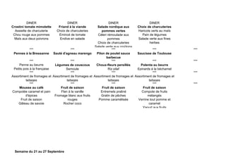 DINER DINER DINER DINER
Crostini tomate mimolette
Assiette de charcuterie
Chou rouge aux pommes
Maïs aux deux poivrons
Friand à la viande
Choix de charcuteries
Emincé de tomate
Endive en salade
Salade nordique aux
pommes vertes
Céleri rémoulade aux
pommes
Choix de charcuteries
Salade verte aux croûtons
Choix de charcuteries
Haricots verts au maïs
Pain de légumes
Salade verte aux fines
herbes
*** *** *** *** ***
Pennes à la Bressanne Sauté d'agneau marengo Pilon de poulet sauce
barbecue
Saucisse de Toulouse
*** *** *** *** ***
Penne au beurre
Petits pois à la française
Légumes de couscous
Semoule
Choux-fleurs persillés
Riz pilaf
Polenta au beurre
Epinards à la béchamel
*** *** *** *** ***
Assortiment de fromages et
laitages
Assortiment de fromages et
laitages
Assortiment de fromages et
laitages
Assortiment de fromages et
laitages
*** *** *** *** ***
Mousse au café
Compotée caramel et pain
d'épices
Fruit de saison
Gâteau de savoie
Fruit de saison
Flan à la vanille
Fromage blanc aux fruits
rouges
Rocher coco
Fruit de saison
Entremets praliné
Gratin de pêches
Pomme caramélisée
Fruit de saison
Compote de fruits
mélangés
Verrine tout pomme et
caramel
Yaourt aux fruits
Semaine du 21 au 27 Septembre
 