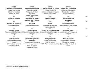 DINER DINER DINER DINER
Crêpe aux champignons
Potage à la tomate
Salade bar cuidités
Salade de maïs
Salade colombienne
Pamplemousse
Potage cultivateur
(légumes)
Salade bar cuidités
Cake au thon et sa sauce
Potage provençal
Salade aux deux fromages
Salade bar cuidités
Potage aux courgettes
Choix de charcuteries
Salade bar cuidités
Salade catalane
*** *** *** *** ***
Penne au saumon Brochette de dinde
marinée aux 4 épices
Cheese-burger Rôti de porc aux
pruneaux
*** *** *** *** ***
Fondue de poireaux
Penne au beurre
Riz pilaf
Julienne de légumes
frites
Brunoise de légumes
saveur du midi
Endives braisees
Haricots blancs à la tomate
*** *** *** *** ***
Rondelé nature
Assortiment de fromages et
laitages
Yaourt nature
Assortiment de fromages et
laitages
Tartare ail et fines herbes
Assortiment de fromages et
laitages
Fromage blanc
Assortiment de fromages et
laitages
*** *** *** *** ***
Fruit de saison
Compote de pommes
fraises
Entremets au caramel
Yaourt aux fruits
Pêche à la gelée de
groseilles
Fromage blanc touche de
kiwi
Fruit de saison
Gâteau au citron
Petit pot vanille
Eclair au chocolat
Fruit de saison
Milk shake banane pomme
Fruit de saison
Crumble aux pommes
Mousse au nougat
Panna cotta au coulis de
fraise
Semaine du 02 au 08 Novembre
 