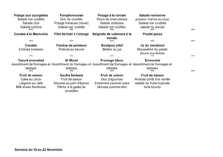 Potage aux courgettes
Salade bar cuidités
Salade club
Salade corinne
Pamplemousse
Duo de crudités
Potage freneuse (navet)
Salade bar cuidités
Potage à la tomate
Choix de charcuteries
Salade antiboise
Salade bar cuidités
Salade ivoirienne
poisson marine au coco
Salade bar crudités
salade du sorcier
*** *** *** *** ***
Coudes à la Mexicaine Filet de hoki à l'orange Beignets de calamars à la
tomate
Poulet yassa
*** *** *** *** ***
Coudes
Endives braisees
Fondue de poireaux
Polenta au beurre
Boulgour pilaf
Blettes au jus
riz du marabout
Mousseline de patate
douce aux épices
*** *** *** *** ***
Yaourt aromatisé
Assortiment de fromages et
laitages
St Moret
Assortiment de fromages et
laitages
Fromage blanc
Assortiment de fromages et
laitages
Emmental
Assortiment de fromages et
laitages
*** *** *** *** ***
Fruit de saison
Cake au citron
Liégeois au café
Milk shake framboise
Gaufre fantasia
Fruit de saison
Mousse au pain d'épices
Pêche à la gelée de
groseilles
Fruit de saison
Duo d'agrumes
Entremets caramel poire
Mousse pomme tatin
Fruit de saison
Ananas confit à la vanille
salade de fruits tropicale
tarte bounty
Semaine du 16 au 22 Novembre
 