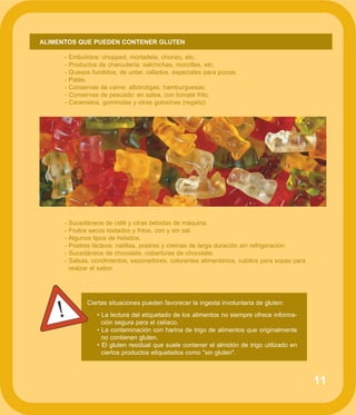 11
ALIMENTOS QUE PUEDEN CONTENER GLUTEN
- Embutidos: chopped, mortadela, chorizo, etc.
- Productos de charcutería: salchichas, morcillas, etc.
- Quesos fundidos, de untar, rallados, especiales para pizzas.
- Patés.
- Conservas de carne: albóndigas, hamburguesas.
- Conservas de pescado: en salsa, con tomate frito.
- Caramelos, gominolas y otras golosinas (regaliz).
- Sucedáneos de café y otras bebidas de máquina.
- Frutos secos tostados y fritos, con y sin sal.
- Algunos tipos de helados.
- Postres lácteos: natillas, postres y cremas de larga duración sin refrigeración.
- Sucedáneos de chocolate, coberturas de chocolate.
- Salsas, condimentos, sazonadores, colorantes alimentarios, cubitos para sopas para
realzar el sabor.
Ciertas situaciones pueden favorecer la ingesta involuntaria de gluten:
• La lectura del etiquetado de los alimentos no siempre ofrece informa-
ción segura para el celíaco.
• La contaminación con harina de trigo de alimentos que originalmente
no contienen gluten.
• El gluten residual que suele contener el almidón de trigo utilizado en
ciertos productos etiquetados como "sin gluten".
!
 