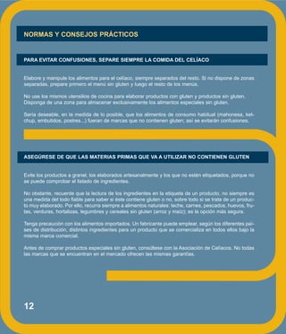12
NORMAS Y CONSEJOS PRÁCTICOS
PARA EVITAR CONFUSIONES, SEPARE SIEMPRE LA COMIDA DEL CELÍACO
Elabore y manipule los alimentos para el celíaco, siempre separados del resto. Si no dispone de zonas
separadas, prepare primero el menú sin gluten y luego el resto de los menús.
No use los mismos utensilios de cocina para elaborar productos con gluten y productos sin gluten.
Disponga de una zona para almacenar exclusivamente los alimentos especiales sin gluten.
Sería deseable, en la medida de lo posible, que los alimentos de consumo habitual (mahonesa, ket-
chup, embutidos, postres...) fueran de marcas que no contienen gluten; así se evitarán confusiones.
ASEGÚRESE DE QUE LAS MATERIAS PRIMAS QUE VA A UTILIZAR NO CONTIENEN GLUTEN
Evite los productos a granel, los elaborados artesanalmente y los que no estén etiquetados, porque no
se puede comprobar el listado de ingredientes.
No obstante, recuerde que la lectura de los ingredientes en la etiqueta de un producto, no siempre es
una medida del todo fiable para saber si éste contiene gluten o no, sobre todo si se trata de un produc-
to muy elaborado. Por ello, recurra siempre a alimentos naturales: leche, carnes, pescados, huevos, fru-
tas, verduras, hortalizas, legumbres y cereales sin gluten (arroz y maíz); es la opción más segura.
Tenga precaución con los alimentos importados. Un fabricante puede emplear, según los diferentes paí-
ses de distribución, distintos ingredientes para un producto que se comercializa en todos ellos bajo la
misma marca comercial.
Antes de comprar productos especiales sin gluten, consúltese con la Asociación de Celíacos. No todas
las marcas que se encuentran en el mercado ofrecen las mismas garantías.
 