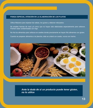 13
PONGA ESPECIAL ATENCIÓN EN LA ELABORACIÓN DE LOS PLATOS
Utilice Maizena para espesar las salsas, los guisos y elaborar rebozados.
No emplee harinas de maíz y/o arroz que no hayan sido elaboradas especialmente para celíacos.
Podrían estar contaminadas con trigo.
No fria los alimentos para celíacos en aceites donde previamente se hayan frito alimentos con gluten.
Cuando se preparen alimentos a la plancha, ésta se untará con aceite, nunca con harina.
Ante la duda de si un producto puede tener gluten,
no lo utilice
 