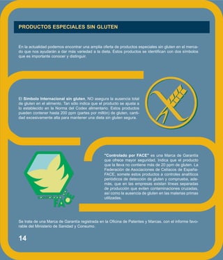 14
PRODUCTOS ESPECIALES SIN GLUTEN
En la actualidad podemos encontrar una amplia oferta de productos especiales sin gluten en el merca-
do que nos ayudarán a dar más variedad a la dieta. Estos productos se identifican con dos símbolos
que es importante conocer y distinguir.
El Símbolo Internacional sin gluten, NO asegura la ausencia total
de gluten en el alimento. Tan sólo indica que el producto se ajusta a
lo establecido en la Norma del Codex alimentario. Estos productos
pueden contener hasta 200 ppm (partes por millón) de gluten, canti-
dad excesivamente alta para mantener una dieta sin gluten segura.
"Controlado por FACE" es una Marca de Garantía
que ofrece mayor seguridad. Indica que el producto
que la lleva no contiene más de 20 ppm de gluten. La
Federación de Asociaciones de Celíacos de España-
FACE, somete estos productos a controles analíticos
periódicos de detección de gluten y comprueba, ade-
más, que en las empresas existan líneas separadas
de producción que eviten contaminaciones cruzadas,
así como la ausencia de gluten en las materias primas
utilizadas.
Se trata de una Marca de Garantía registrada en la Oficina de Patentes y Marcas, con el informe favo-
rable del Ministerio de Sanidad y Consumo.
 
