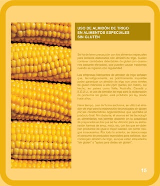 15
USO DE ALMIDÓN DE TRIGO
EN ALIMENTOS ESPECIALES
SIN GLUTEN
Se ha de tener precaución con los alimentos especiales
para celíacos elaborados con almidón de trigo. Suelen
contener cantidades detectables de gluten (en ocasio-
nes bastante elevadas), que pueden causar trastornos
cuando se ingieren con regularidad.
Las empresas fabricantes de almidón de trigo señalan
que, tecnológicamente, es prácticamente imposible
poder garantizar un almidón de trigo con unos niveles
de gluten inferiores a 200 ppm (partes por millón). De
hecho, en paises como Italia, Australia, Canadá y
E.E.U.U., el uso de almidón de trigo para la elaboración
de productos sin gluten, está prohibido por ley desde
hace años.
Hace tiempo, casi de forma exclusiva, se utilizó el almi-
dón de trigo para la elaboración de productos sin gluten
por las características organolépticas que aportaba al
producto final. No obstante, el avance en las tecnologí-
as alimentarias nos permite disponer en la actualidad
de preparados en los que se ha utilizado para su elabo-
ración harinas de arroz, maíz, etc, con los que se obtie-
nen productos de igual o mejor calidad, sin correr ries-
gos innecesarios. Por todo lo anterior, se desaconseja
el consumo de productos especiales para celíacos, que
contengan almidón de trigo, aunque estén etiquetados
"sin gluten" o "aptos para dietas sin gluten".
 
