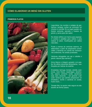 16
CÓMO ELABORAR UN MENÚ SIN GLUTEN
PRIMEROS PLATOS
Legumbres: los cocidos o potajes de gar-
banzos, lentejas, judías se cocinarán sin
chorizo ni morcilla. En su lugar pueden uti-
lizarse verduras, panceta y huesos de
jamón y carne para dar sabor.
No añada refritos con harina para espesar,
ni cubitos o pastillas para caldos o para
realzar el sabor. Sustitúyalos por caldos
naturales.
Purés y cremas de verduras caseros, no
elaborados a partir de preparados comer-
ciales y teniendo en cuenta las indicacio-
nes anteriores. No añada picatostes.
Verduras rehogadas con ajo o cebolla o
jamón natural (tipo serrano).
Arroz blanco o integral, guisado o en pae-
lla. No utilice colorantes alimentarios, sus-
tituyalos por hebras de azafrán.
Ensaladas: lechuga, tomate, cebolla, acei-
tunas, maíz fresco, espárragos, alcacho-
fas, pepino, pimiento verde, zanahoria,
soja, apio, escarola, ... (en general: cual-
quier verdura que admita preparación en
ensalada.), bonito o sardinas en aceite,
huevo duro, ...
Tomate frito: la opción más segura es ela-
borarlo de forma casera.
 