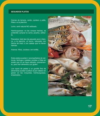 17
SEGUNDOS PLATOS
Carnes de ternera, cerdo, cordero o pollo,
fritas o a la plancha.
Lomo: será natural NO adobado.
Hamburguesas: no las compre hechas, es
preferible comprar la carne, picarla y aliñar-
la.
Pescados: todo tipo de pescado azul o blan-
co, a la plancha, al horno, rebozado con
harina de maíz o con salsas que no lleven
harinas.
Huevos: fritos, cocidos o en tortilla.
Estos platos pueden ir acompañados de ver-
duras, lechuga o patatas cocidas o fritas en
aceite que no se haya utilizado, previamen-
te, para freir alimentos con gluten.
Los copos de patata o un granillo fino de
almendras pueden sustituir al pan rallado sin
gluten en las croquetas, hamburguesas,
empanados...
 
