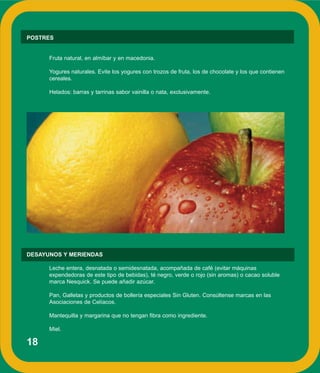 18
POSTRES
Fruta natural, en almíbar y en macedonia.
Yogures naturales. Evite los yogures con trozos de fruta, los de chocolate y los que contienen
cereales.
Helados: barras y tarrinas sabor vainilla o nata, exclusivamente.
DESAYUNOS Y MERIENDAS
Leche entera, desnatada o semidesnatada, acompañada de café (evitar máquinas
expendedoras de este tipo de bebidas), té negro, verde o rojo (sin aromas) o cacao soluble
marca Nesquick. Se puede añadir azúcar.
Pan, Galletas y productos de bollería especiales Sin Gluten. Consúltense marcas en las
Asociaciones de Celíacos.
Mantequilla y margarina que no tengan fibra como ingrediente.
Miel.
 
