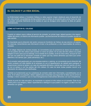 20
EL CELÍACO Y LA VIDA SOCIAL
La Enfermedad celíaca o Condición Celíaca no debe suponer ningún obstáculo para el desarrollo de
una vida normal. Los problemas de tipo práctico que el celíaco se encuentra para comer fuera de casa
se pueden solventar fácilmente en la medida en que se divulgue cómo elaborar la dieta sin gluten
correctamente.
CÓMO ACTUAR EN EL COLEGIO
Cuando un celíaco vaya a utilizar el servicio de comedor, en primer lugar, deberá aportar a los respon-
sables del centro, el máximo de información posible. Las Asociaciones de celíacos le pueden ayudar en
este sentido.
Es importante que la dirección del centro conozca la Condición de Celíaco de ese alumno y le apoye,
sin reservas, transmitiendo esa información al tutor a los profesores y a los responsables de cocina y
comedor.
Si el colegio dispone de cocinas propias, es conveniente que el cocinero/a se reúna con el celíaco o
con los padres del niño celíaco para acordar un menú sin gluten. En el caso del niño celíaco se puede
adaptar el menú para que se asemeje, en la medida de lo posible, al de los otros niños, aunque sin olvi-
dar que una parte de su educación consiste en saber que hay ciertos alimentos que tiene que comer
diferente a los demás (pan, pasta alimenticia, etc.).
Si el comedor está gestionado por una empresa externa o catering, es conveniente que la dirección del
centro contacte con el/la dietista de la empresa y/o con el departamento de calidad para averiguar si
proporcionan menús sin gluten y en caso de respuesta afirmativa, solicite ese menú por escrito y lo revi-
se con el celíaco o con los padres del niño celíaco. En caso de tener dudas pueden recurrir a la
Asociación de celíacos para clarificarlas.
También es fundamental que los cuidadores de comedor estén bien informadas y sensibilizadas con el
tema. Si el celíaco es pequeño, deben vigilarle para comprobar que sigue bien la dieta (que le sirven la
bandeja o menú correcto) y que no hace transgresiones (intercambia alimentos con sus compañeros).
Desde el punto de vista educativo, es importante no separar al niño celíaco en el comedor. Éste ha de
comer junto a sus amigos y debe ir aprendiendo a distinguir lo que puede o no ingerir y a decir no a los
alimentos con gluten.
 