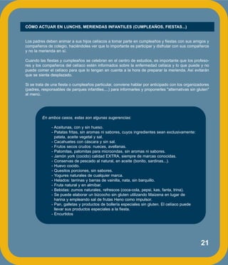 21
En ambos casos, estas son algunas sugerencias:
- Aceitunas, con y sin hueso.
- Patatas fritas, sin aromas ni sabores, cuyos ingredientes sean exclusivamente:
patata, aceite vegetal y sal.
- Cacahuetes con cáscara y sin sal.
- Frutos secos crudos: nueces, avellanas.
- Palomitas, palomitas para microondas, sin aromas ni sabores.
- Jamón york (cocido) calidad EXTRA, siempre de marcas conocidas.
- Conservas de pescado al natural, en aceite (bonito, sardinas...).
- Huevo cocido.
- Quesitos porciones, sin sabores.
- Yogures naturales de cualquier marca.
- Helados: tarrinas y barras de vainilla, nata, sin barquillo.
- Fruta natural y en almíbar.
- Bebidas: zumos naturales, refrescos (coca-cola, pepsi, kas, fanta, trina).
- Se puede elaborar un bizcocho sin gluten utilizando Maizena en lugar de
harina y empleando sal de frutas Heno como impulsor.
- Pan, galletas y productos de bollería especiales sin gluten. El celíaco puede
llevar sus productos especiales a la fiesta.
- Encurtidos
CÓMO ACTUAR EN LUNCHS, MERIENDAS INFANTILES (CUMPLEAÑOS, FIESTAS...)
Los padres deben animar a sus hijos celíacos a tomar parte en cumpleaños y fiestas con sus amigos y
compañeros de colegio, haciéndoles ver que lo importante es participar y disfrutar con sus compañeros
y no la merienda en sí.
Cuando las fiestas y cumpleaños se celebran en el centro de estudios, es importante que los profeso-
res y los compañeros del celíaco estén informados sobre la enfermedad celíaca y lo que puede y no
puede comer el celíaco para que lo tengan en cuenta a la hora de preparar la merienda. Así evitarán
que se sienta desplazado.
Si se trata de una fiesta o cumpleaños particular, conviene hablar por anticipado con los organizadores
(padres, responsables de parques infantiles,...) para informarles y proponerles "alternativas sin gluten"
al menú.
 