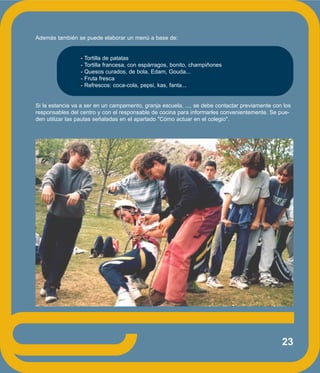 23
Además también se puede elaborar un menú a base de:
- Tortilla de patatas
- Tortilla francesa, con espárragos, bonito, champiñones
- Quesos curados, de bola, Edam, Gouda...
- Fruta fresca
- Refrescos: coca-cola, pepsi, kas, fanta...
Si la estancia va a ser en un campamento, granja escuela, ..., se debe contactar previamente con los
responsables del centro y con el responsable de cocina para informarles convenientemente. Se pue-
den utilizar las pautas señaladas en el apartado "Cómo actuar en el colegio".
 