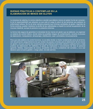 25
BUENAS PRACTICAS A CONTEMPLAR EN LA
ELABORACIÓN DE MENÚS SIN GLUTEN
La empresa de catering, la cocina colectiva o escolar que elabore menús sin gluten ha de ser conscien-
te de la responsabilidad que adquiere ya que está en juego la salud de las personas que padecen la
enfermedad celíaca. Se ha de tener siempre presente que mínimas cantidades de gluten, ingeridas de
forma continua, pueden mantener la atrofia de las vellosidades e impedir la normal recuperación de la
mucosa intestinal, aunque la persona no presente síntomas.
La forma más segura de garantizar la idoneidad de los menús sin gluten que se elaboran, es organizar
un sistema de control interno, donde todos los posibles riesgos de contaminación, durante el proceso
de elaboración, manipulación, almacenaje y distribución, sean controlados minuciosamente.
Para que este sistema de control funcione, no se debe olvidar un factor fundamental como es la forma-
ción del personal, asegurándonos de que reciben las pautas correctas para la elaboración de los menús
sin gluten y de que conocen las consecuencias que implicaría para este colectivo cualquier error o mala
práctica de elaboración. En definitiva, el grado de implicación y conocimiento de todo el personal
(gerente, dietista, responsable de cocina, ayudantes de cocina, cuidadores del comedor...) va a ser
decisivo para la buena gestión, a largo plazo, de este servicio.
 