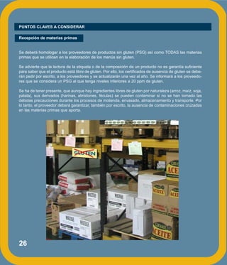 26
PUNTOS CLAVES A CONSIDERAR
Recepción de materias primas
Se deberá homologar a los proveedores de productos sin gluten (PSG) así como TODAS las materias
primas que se utilicen en la elaboración de los menús sin gluten.
Se advierte que la lectura de la etiqueta o de la composición de un producto no es garantía suficiente
para saber que el producto está libre de gluten. Por ello, los certificados de ausencia de gluten se debe-
rán pedir por escrito, a los proveedores y se actualizarán una vez al año. Se informará a los proveedo-
res que se considera un PSG al que tenga niveles inferiores a 20 ppm de gluten.
Se ha de tener presente, que aunque hay ingredientes libres de gluten por naturaleza (arroz, maíz, soja,
patata), sus derivados (harinas, almidones, féculas) se pueden contaminar si no se han tomado las
debidas precauciones durante los procesos de molienda, envasado, almacenamiento y transporte. Por
lo tanto, el proveedor deberá garantizar, también por escrito, la ausencia de contaminaciones cruzadas
en las materias primas que aporta.
 