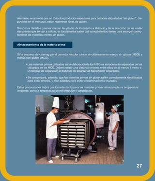 27
Asimismo se advierte que no todos los productos especiales para celíacos etiquetados "sin gluten", dis-
ponibles en el mercado, están realmente libres de gluten.
Siendo los dietistas quienes marcan las pautas de los menús a elaborar y de la selección de las mate-
rias primas que se van a utilizar, es fundamental saber qué conocimientos tienen para escoger correc-
tamente las materias primas sin gluten.
Almacenamiento de la materia prima
Si la empresa de catering y/o el comedor escolar ofrece simultáneamente menús sin gluten (MSG) y
menús con gluten (MCG):
• Las materias primas utilizadas en la elaboración de los MSG se almacenarán separadas de las
utilizadas en los MCG. Deberá existir una distancia mínima entre ellas de al menos 1 metro o
un tabique de separación o disponer de estanterías físicamente separadas.
• Se comprobará, además, que las materias primas sin gluten estén correctamente identificadas
para evitar errores, y bien aisladas para evitar contaminaciones cruzadas.
Estas precauciones habrá que tomarlas tanto para las materias primas almacenadas a temperatura
ambiente, como a temperatura de refrigeración y congelación.
 