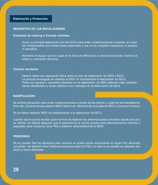 28
Elaboración y Producción
REQUISITOS DE LAS INSTALACIONES
Empresas de catering y Cocinas centrales
Como su principal elaboración son los MCG, para evitar contaminaciones cruzadas, es requi-
sito indispensable que existan líneas separadas y que no se comparta maquinaria, ni equipos
ni utensilios.
Asimismo el equipo que se ocupe de la línea de MSG será un personal concreto, siempre el
mismo y conocedor del tema.
Cocinas escolares:
Deberá haber una separación física entre la zona de elaboración de MSG y MCG.
La persona encargada de elaborar el MSG no simultaneará la elaboración de MCG.
Todos los equipos y utensilios utilizados en la elaboración de MSG deberán estar perfecta-
mente identificados y serán distintos a los utilizados en la elaboración de MCG.
MANIPULACIÓN
Se tendrá precaución para evitar contaminaciones a través de las manos y ropas de los trabajadores.
Para ello, el personal que elabore MSG deberá ser diferente del que elabore MCG y siempre el mismo.
No se deben elaborar MSG simultáneamente a la elaboración de MCG.
Cuando sea la cocina escolar quien termine de elaborar los alimentos/platos enviados desde una coci-
na central, se deberá asegurar que el personal de la cocina escolar está adecuadamente instruido y
preparado para manipular esos PSG y elaborar adecuadamente el MSG.
FREIDORAS
No se pueden freir los alimentos para celíacos en aceite donde previamente se hayan frito alimentos
con gluten. Se deberán tener freidoras exclusivas para los PSG y si ésto no es posible se utilizarán sar-
tenes y cazos diferentes.
 