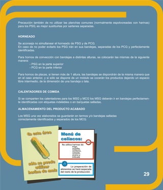 29
Precaución también de no utilizar las planchas comunes (normalmente espolvoreadas con harinas)
para los PSG, es mejor sustituirlas por sartenes separadas.
HORNEADO
Se aconseja no simultanear el horneado de PSG y de PCG.
En caso de no poder evitarlo los PSG irán en sus bandejas, separadas de los PCG y perfectamente
identificadas.
Para hornos de convección con bandejas a distintas alturas, se colocarán las mismas de la siguiente
manera:
- PSG en la parte superior
- PCG en la parte inferior
Para hornos de placas, si tienen más de 1 altura, las bandejas se dispondrán de la misma manera que
en el caso anterior, y si sólo se dispone de un módulo se cocerán los productos dejando un espacio
libre intermedio, de la dimensión de una bandeja o lata.
CALENTADORES DE COMIDA
Si se comparten los calentadores para los MSG y MCG los MSG deberán ir en bandejas perfectamen-
te identificadas con etiquetas indelebles o en barquetas selladas.
ALMACENAMIENTO DEL PRODUCTO ACABADO
Los MSG una vez elaborados se guardarán en termos y/o bandejas selladas
correctamente identificados y separados de los MCG.
No utilice harinas de:
trigo,
espelta,
centeno,
cebada,
avena y
triticale
La preparación de
alimentos se hará separada
del resto de la producción
NO!
 