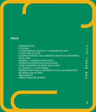 ÍNDICE
- PRESENTACIÓN 4
- PROLOGO 5
- LA ENFERMEDAD CELÍACA o CONDICIÓN CELÍACA 6
- LA DIETA SIN GLUTEN 8
- CLASIFICACIÓN DE LOS ALIMENTOS SEGÚN SU CONTENIDO
EN GLUTEN 9
- NORMAS Y CONSEJOS PRÁCTICOS 12
- PRODUCTOS ESPECIALES SIN GLUTEN 14
- CÓMO ELABORAR UN MENÚ SIN GLUTEN 16
- EL CELÍACO Y LA VIDA SOCIAL 20
- BUENAS PRACTICAS A CONTEMPLAR EN LA ELABORACIÓN
DE MENÚS SIN GLUTEN 25
- BIBLIOGRAFÍA 31
- DIRECCIONES DE INTERÉS 31
3
 
