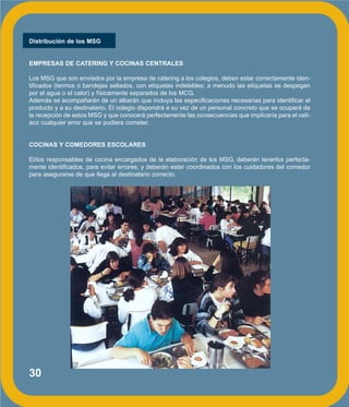 30
Distribución de los MSG
EMPRESAS DE CATERING Y COCINAS CENTRALES
Los MSG que son enviados por la empresa de catering a los colegios, deben estar correctamente iden-
tificados (termos o bandejas sellados, con etiquetas indelebles; a menudo las etiquetas se despegan
por el agua o el calor) y físicamente separados de los MCG.
Además se acompañarán de un albarán que incluya las especificaciones necesarias para identificar el
producto y a su destinatario. El colegio dispondrá a su vez de un personal concreto que se ocupará de
la recepción de estos MSG y que conocerá perfectamente las consecuencias que implicaría para el celí-
aco cualquier error que se pudiera cometer.
COCINAS Y COMEDORES ESCOLARES
El/los responsables de cocina encargados de la elaboración de los MSG, deberán tenerlos perfecta-
mente identificados, para evitar errores, y deberán estar coordinados con los cuidadores del comedor
para asegurarse de que llega al destinatario correcto.
 