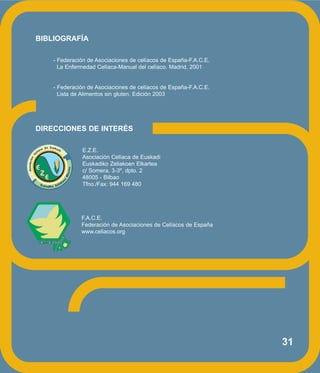 31
BIBLIOGRAFÍA
- Federación de Asociaciones de celíacos de España-F.A.C.E.
La Enfermedad Celíaca-Manual del celíaco. Madrid, 2001
- Federación de Asociaciones de celíacos de España-F.A.C.E.
Lista de Alimentos sin gluten. Edición 2003
DIRECCIONES DE INTERÉS
E.Z.E.
Asociación Celíaca de Euskadi
Euskadiko Zeliakoen Elkartea
c/ Somera, 3-3º, dpto. 2
48005 - Bilbao
Tfno./Fax: 944 169 480
F.A.C.E.
Federación de Asociaciones de Celíacos de España
www.celiacos.org
 