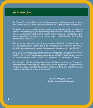 4
PRESENTACION
La Educación para la Salud pretende la capacitación de los alumnos y las alum-
nas para su autocuidado y participación activa en la gestión de su propia salud.
La evolución de la sociedad plantea nuevos retos a la educación, poniendo de
relieve problemas que van adquiriendo perfiles cada vez más graves como es
el caso de la enfermedad celíaca, ante la que la Educación para la Salud pre-
tende desarrollar competencias y hábitos tales como el fomento de prácticas
nutricionales adecuadas.
Dentro del ambiente educativo que debe rodear la Educación para la salud, es
de vital importancia la postura activa del profesorado y del personal de cocina y
de atención del comedor escolar, como agentes educativos en este ámbito.
Esta Guía va dirigida fundamentalmente al profesorado y personal de cocina y
cuidado del comedor de los centros escolares, así como a las familias que en
su entorno cercano tienen contacto con personas con enfermedad celíaca.
La Dirección de Innovación Educativa del Departamento de Educación,
Universidades e Investigación del Gobierno Vasco agradece la colaboración de
"E.Z.E.-Asociación Celíaca de Euskadi, Euskadiko Zeliakoen Elkartea" que ha
realizado esta Guía y facilitado su edición.
Konrado Mugertza Urkidi
Director de Innovación Educativa
 