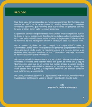 5
PROLOGO
Esta Guía surge como respuesta a las numerosas demandas de información que
nuestra asociación recibe de empresas de catering, restaurantes, comedores
escolares y colectivos, que ven cómo entre sus usuarios, las personas con into-
lerancia al gluten tienen cada vez mayor presencia.
La población celíaca ha experimentado en los últimos años un importante aumen-
to debido al mayor conocimiento de esta enfermedad por parte del colectivo médi-
co, lo cual se ha traducido en un mayor número de diagnósticos. En la actualidad
la incidencia de esta patología se cifra en 1 celíaco por cada 100 nacidos vivos.
Ahora, nuestro siguiente reto es conseguir una mayor difusión sobre la
Enfermedad Celíaca a nivel social para que las personas que presentan esta con-
dición pierdan el miedo a salir y a relacionarse ante una mesa de comida y, en
definitiva, vean mejorada su calidad de vida. Y para ello no hay mejor herramien-
ta de sensibilización que la información.
A través de esta Guía queremos ofrecer a los profesionales de la cocina pautas
concretas y sencillas para elaborar menús sin gluten de forma fácil y segura.
Queremos que vean que es un servicio que pueden prestar a nuestro colectivo
sin que les produzca demasiados trastornos en su quehacer diario. Ahora bien,
no se deberá bajar la guardia y es importante mantener una atención constante
para evitar errores y confusiones.
Por último, queremos agradecer al Departamento de Educación, Universidades e
Investigación del Gobierno Vasco la edición y distribución de esta Guía.
EZE
ASOCIACIÓN CELÍACA DE EUSKADI
 