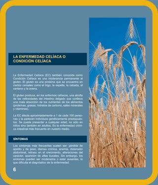 6
LA ENFERMEDAD CELÍACA O
CONDICIÓN CELÍACA
La Enfermedad Celíaca (EC) también conocida como
Condición Celíaca es una intolerancia permanente al
gluten. El gluten es una proteína que se encuentra en
ciertos cereales como el trigo, la espelta, la cebada, el
centeno y la avena.
El gluten produce, en los enfermos celíacos, una atrofia
de las vellosidades del intestino delgado que conlleva
una mala absorción de los nutrientes de los alimentos
(proteínas, grasas, hidratos de carbono, sales minerales
y vitaminas).
La EC afecta aproximadamente a 1 de cada 100 perso-
nas y la padecen individuos genéticamente predispues-
tos. Se puede presentar a cualquier edad, no sólo en
niños sino también en adultos. Es la enfermedad cróni-
ca intestinal más frecuente en nuestro medio.
SÍNTOMAS
Los síntomas más frecuentes suelen ser: pérdida de
apetito y de peso, diarrea crónica, anemia, distensión
abdominal, retraso en el crecimiento, alteraciones del
carácter, aparición de aftas bucales. Sin embargo, los
síntomas pueden ser moderados o estar ausentes, lo
que dificulta el diagnóstico de la enfermedad.
 