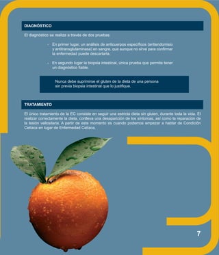 7
DIAGNÓSTICO
El diagnóstico se realiza a través de dos pruebas:
- En primer lugar, un análisis de anticuerpos específicos (antiendomisio
y antitransglutaminasa) en sangre, que aunque no sirve para confirmar
la enfermedad puede descartarla.
- En segundo lugar la biopsia intestinal, única prueba que permite tener
un diagnóstico fiable.
Nunca debe suprimirse el gluten de la dieta de una persona
sin previa biopsia intestinal que lo justifique.
TRATAMIENTO
El único tratamiento de la EC consiste en seguir una estricta dieta sin gluten, durante toda la vida. El
realizar correctamente la dieta, conlleva una desaparición de los síntomas, así como la reparación de
la lesión vellositaria. A partir de este momento es cuando podemos empezar a hablar de Condición
Celíaca en lugar de Enfermedad Celíaca.
 