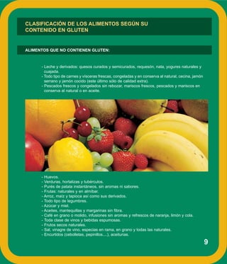 9
- Leche y derivados: quesos curados y semicurados, requesón, nata, yogures naturales y
cuajada.
- Todo tipo de carnes y vísceras frescas, congeladas y en conserva al natural, cecina, jamón
serrano y jamón cocido (este último sólo de calidad extra).
- Pescados frescos y congelados sin rebozar, mariscos frescos, pescados y mariscos en
conserva al natural o en aceite.
- Huevos.
- Verduras, hortalizas y tubérculos.
- Purés de patata instantáneos, sin aromas ni sabores.
- Frutas: naturales y en almíbar.
- Arroz, maíz y tapioca así como sus derivados.
- Todo tipo de legumbres.
- Azúcar y miel.
- Aceites, mantequillas y margarinas sin fibra.
- Café en grano o molido, infusiones sin aromas y refrescos de naranja, limón y cola.
- Toda clase de vinos y bebidas espumosas.
- Frutos secos naturales.
- Sal, vinagre de vino, especias en rama, en grano y todas las naturales.
- Encurtidos (cebolletas, pepinillos....), aceitunas.
CLASIFICACIÓN DE LOS ALIMENTOS SEGÚN SU
CONTENIDO EN GLUTEN
ALIMENTOS QUE NO CONTIENEN GLUTEN:
 