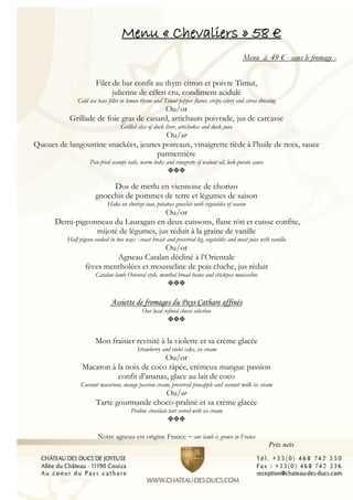 Menu « Chevaliers » 58 €
Menu à 49 € - sans le fromage -
Filet de bar confit au thym citron et poivre Timut,
julienne de céleri cru, condiment acidulé
Cold sea bass fillet in lemon thyme and Timut pepper flavor, crispy celery and citrus dressing
Ou/or
Grillade de foie gras de canard, artichauts poivrade, jus de carcasse
Grilled slice of duck liver, artichokes and duck juice
Ou/or
Queues de langoustine snackées, jeunes poireaux, vinaigrette tiède à l’huile de noix, sauce
parmentière
Pan-fried scampi tails, warm leeks and vinegrette of walnut oil, leek-potato sauce

Dos de merlu en viennoise de chorizo
gnocchis de pommes de terre et légumes de saison
Hake on chorizo coat, potatoes gnocchis with vegetables of season
Ou/or
Demi-pigeonneau du Lauragais en deux cuissons, flanc rôti et cuisse confite,
mijoté de légumes, jus réduit à la graine de vanille
Half pigeon cooked in two ways : roast breast and preserved leg, vegetables and meat juice with vanilla
Ou/or
Agneau Catalan décliné à l’Orientale
fèves mentholées et mousseline de pois chiche, jus réduit
Catalan lamb Oriental style, menthol broad beans and chickpea mousseline

Assiette de fromages du Pays Cathare affinés
Our local refined cheese selection

Mon fraisier revisité à la violette et sa crème glacée
Strawberry and violet cake, ice cream
Ou/or
Macaron à la noix de coco râpée, crémeux mangue passion
confit d’ananas, glace au lait de coco
Coconut macaroon, mango passion cream, preserved pineapple and coconut milk ice cream
Ou/or
Tarte gourmande choco-praliné et sa crème glacée
Praline chocolate tart served with ice cream

Notre agneau est origine France – our lamb is grown in France
Prix nets
 