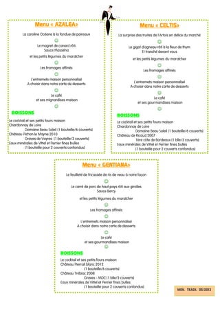 Menu «Menu «Menu «Menu « AZALEAAZALEAAZALEAAZALEA»»»»
La caroline Océane à la fondue de poireaux
☺
Le magret de canard rôti
Sauce Masséna
et les petits légumes du maraîcher
☺
Les fromages affinés
☺
L’entremets maison personnalisé
A choisir dans notre carte de desserts
☺
Le café
et ses mignardises maison
☺
BOISSONS
Le cocktail et ses petits fours maison
Chardonnay de Loire
Domaine Beau Soleil (1 bouteille/6 couverts)
Château Pichon le Mayne 2010
Graves de Vayres (1 bouteille/3 couverts)
Eaux minérales de Vittel et Perrier fines bulles
(1 bouteille pour 2 couverts confondus)
Menu «Menu «Menu «Menu « CELTISCELTISCELTISCELTIS»»»»
La surprise des truites de l’Artois en délice du marché
☺
Le gigot d’agneau rôti à la fleur de thym
Et tranché devant vous
et les petits légumes du maraîcher
☺
Les fromages affinés
☺
L’entremets maison personnalisé
A choisir dans notre carte de desserts
☺
Le café
et ses gourmandises maison
☺
BOISSONS
Le cocktail et ses petits fours maison
Chardonnay de Loire
Domaine Beau Soleil (1 bouteille/6 couverts)
Château de Ricaud 2007
1ère côte de Bordeaux (1 blle/3 couverts)
Eaux minérales de Vittel et Perrier fines bulles
(1 bouteille pour 2 couverts confondus)
MEN. TRADI. 05/2013
Menu «Menu «Menu «Menu « GENTIANAGENTIANAGENTIANAGENTIANA»»»»
Le feuilleté de fricassée de ris de veau à notre façon
☺
Le carré de porc de haut pays rôti aux girolles
Sauce Bercy
et les petits légumes du maraîcher
☺
Les fromages affinés
☺
L’entremets maison personnalisé
A choisir dans notre carte de desserts
☺
Le café
et ses gourmandises maison
☺
BOISSONS
Le cocktail et ses petits fours maison
Château Pierrail blanc 2012
(1 bouteille/6 couverts)
Château Trébiac 2008
Graves - MDC (1 blle/3 couverts)
Eaux minérales de Vittel et Perrier fines bulles
(1 bouteille pour 2 couverts confondus)
 
