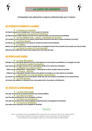 Composition des pâtisseries et glaces confectionnées par la maison
LES ENTREMETS PATISSIERS DE LA MAISONLES ENTREMETS PATISSIERS DE LA MAISONLES ENTREMETS PATISSIERS DE LA MAISONLES ENTREMETS PATISSIERS DE LA MAISON
Le Royal à la chicorée
(Un biscuit dacquois aux noisettes garni d’une mousse à la chicorée)
L’amandine aux pommes fondantes
(Un Biscuit bombe imbibé Calvados recouvert d’une mousse Calvados avec des pommes caramélisées)
La Crumbeline rose – citron – framboise et verveine
(Un crumble à la rose recouvert d’une mousse chocolat blanc doucement citronnée et mousse framboise et verveine)
La Terre d’Ivoire
(Un biscuit aux amandes garni d’une mousse au chocolat surmonté d’une île flottante)
Le Soleiro
(Biscuit très moelleux garni d’une mousse chocolat blanc accompagné d’ananas frais surmonté d’une mousse aux fruits du soleil)
Le miroir au citron et fruits des bois
(Biscuit bombe imbibé Kirsch garni d’une mousse citron et de fruits des bois)
LES DELICES GLACES MAISONLES DELICES GLACES MAISONLES DELICES GLACES MAISONLES DELICES GLACES MAISON
Le Jean-Bart glacé
(Mariage d’une crème glacée Spéculoos et d’une crème glacée aux noix de pécan caramélisées sur un progrès aux noix)
Le Vacherin vanille-Framboises
(Une savoureuse meringue recouvert d’une crème glacée vanille et d’un sorbet aux framboises)
Le Malaga au sorbet passion
(Pâte à bombe imbibée Rhum – sorbet passion – crème glacée au Rhum et petits raisins de Corinthe)
Le Choco - Mentha
(Alliance d’une crème glacée chocolat et d’une crème glacée à la menthe sur un doux biscuit aux amandes)
L’Abricotier aux noix de pécan caramélisées
(Un biscuit aux noisettes garni d’une crème glacée vanille avec des noix de pécan caramélisées et d’un sorbet abricot)
Le Petit Nantais
(Un biscuit très moelleux au café garni d’une crème glacée café et d’une glace au Petit Beurre)
LES TARTES DE LA GENTILHOMMIERELES TARTES DE LA GENTILHOMMIERELES TARTES DE LA GENTILHOMMIERELES TARTES DE LA GENTILHOMMIERE
La Tarte Normande
(Une pâte sucrée garnie de pommes fondantes aux amandes effilées)
La Tarte St Tropez
(Une fine pâte briochée garnie d’une mousseline au Rhum)
La Tarte aux framboises
(Une pâte sucrée garnie d’une crème frangipane et généreusement accompagnée de framboises)
La Tarte à la Rhubarbe
(Une pâte sucrée recouverte d’une compotée de rhubarbe)
☺☺☺☺
Tous nos desserts sont accompagnés selon votre choix de "coulis de fruits" ou de "crème douce"Tous nos desserts sont accompagnés selon votre choix de "coulis de fruits" ou de "crème douce"Tous nos desserts sont accompagnés selon votre choix de "coulis de fruits" ou de "crème douce"Tous nos desserts sont accompagnés selon votre choix de "coulis de fruits" ou de "crème douce"
ou de "sauce caramel", ou "sauce chocolat ou sauce caramel au sel de Guérande"ou de "sauce caramel", ou "sauce chocolat ou sauce caramel au sel de Guérande"ou de "sauce caramel", ou "sauce chocolat ou sauce caramel au sel de Guérande"ou de "sauce caramel", ou "sauce chocolat ou sauce caramel au sel de Guérande"
Ils sont décorés, personIls sont décorés, personIls sont décorés, personIls sont décorés, personnalisés et servis sur une grande table de présentation.nalisés et servis sur une grande table de présentation.nalisés et servis sur une grande table de présentation.nalisés et servis sur une grande table de présentation.
LA CARTE DES DESSERTS
 