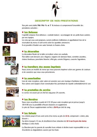 DESCRIPTIF DE NOS PRESTATIONS
Nos prix sont établis TVA 19.6 % et 7 % incluses et comprennent l’ensemble des
prestations suivantes :
Les BoissonsLes BoissonsLes BoissonsLes Boissons
L’apéritif composé d’un délicieux « cocktail maison » accompagné de ses petits fours cuisinés
par nos équipes.
Les vins qui vous sont proposés, seront confirmés (millésimes et appellations) lors de la
réservation du menu et sont servis selon les quantités annoncées.
Il est possible d’étudier une autre formule et d’autres choix.
La décorationLa décorationLa décorationLa décoration
La décoration florale de la table est réalisée selon vos souhaits.
Nos tables sont dressées avec élégance, nappées de damassé blanc, serviettes assorties,
chaises bordeaux, porcelaine blanche à filet gris, verrerie Elégance, couverts Argentinox.
.
La fourniture des menus imprimésLa fourniture des menus imprimésLa fourniture des menus imprimésLa fourniture des menus imprimés
Nous avons un modèle de menu que nous pouvons imprimer selon une gamme de couleurs
et de caractères que nous vous présenterons.
La sonorisationLa sonorisationLa sonorisationLa sonorisation
Lors de votre réception, votre salon est sonorisé avec une musique d’ambiance douce.
Nos salons sont équipés d’une sonorisation fixe permettant de répartir confortablement le son.
La prestation de serviceLa prestation de serviceLa prestation de serviceLa prestation de service
Le service est assuré par un chef de rang pour 24 couverts..
.
Les HoraireLes HoraireLes HoraireLes Horairessss
Nous vous accueillons à partir de12 H 30 pour votre réception qui est prévue jusqu’à
18 H 00 avec la possibilité d’heures facturées en supplément.
Le prix de l’heure supplémentaire est fixé à 56 ¤ par chef de rang.
Les EnfantsLes EnfantsLes EnfantsLes Enfants
Les enfants jusqu’à 8 ans sont servis d’un menu au prix de 23 ¤, comprenant « entrée, plat,
dessert ».
Au-delà et jusqu’à 12 ans, ils bénéficient d’une réduction de 50 % sur le prix du menu
identique à celui choisi.
La Direction prie les parents de surveiller leurs enfants et décline toute responsabilité en cas
d’accidents ou dégradations causées par leur faute.
 