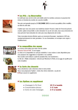 Les PrixLes PrixLes PrixLes Prix –––– La RéservationLa RéservationLa RéservationLa Réservation
Les tarifs qui vous ont été remis sont établis selon les nombres annoncés et pourront être
révisés en fonction du nombre de couverts modifié.
Nos prix sont garantis jusqu’au 31313131 DECEMBREDECEMBREDECEMBREDECEMBRE 2013201320132013 et seront susceptibles d’être modifiés
au-delà de cette date.
L’option que vous avez posée sera maintenue durant 10 jours à dater de l’envoi du présent
courrier, option renouvelable à votre demande. En cas de non suite, nous vous remercions de
nous prévenir. Sans instruction de votre part, nous disposerons de la date.
Votre réservation devient effective après un versement d’acompte équivalent à 20 % du
montant prévisionnel de notre prestation. En cas d’annulation, cet acompte reste acquis à
l’établissement.
La composition des menusLa composition des menusLa composition des menusLa composition des menus
Les menus sont réalisés par notre Chef de cuisine
Monsieur Vincent NOE et son équipe.
Le choix et la composition ne sont pas restrictifs et nous restons à votre disposition pour
vous proposer des suggestions et répondre à vos souhaits.
Nos recettes sont réalisées à partir de produits frais, non transformés ;
Le titre de « Maître restaurateur » décerné par Monsieur le Préfet, est un gage de qualité pour
votre réception.
La Carte des dessertsLa Carte des dessertsLa Carte des dessertsLa Carte des desserts
Vous sélectionnez votre entremets selon le menu choisi.
Nous vous proposons l’option « choix d’un 2ème entremets » au prix de
5555 € par couvert en supplément.
Les Options en supplémentLes Options en supplémentLes Options en supplémentLes Options en supplément
♦ Champagne Le Pré Fleuri 24242424 € la bouteillela bouteillela bouteillela bouteille
♦ Consommations diverses 3333 € l’unitél’unitél’unitél’unité
♦ Service de votre Champagne 6666 € la bouteillela bouteillela bouteillela bouteille
☺☺☺☺
 