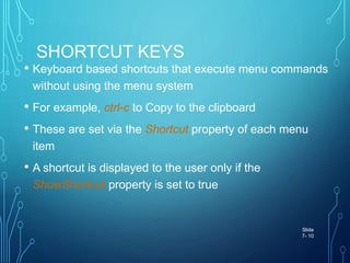 SHORTCUT KEYS
• Keyboard based shortcuts that execute menu commands
without using the menu system
• For example, ctrl-c to Copy to the clipboard
• These are set via the Shortcut property of each menu
item
• A shortcut is displayed to the user only if the
ShowShortcut property is set to true
Slide
7- 10
 