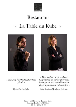 Restaurant
« La Table du Kube »
« Cuisiner, c’est tout l’art de faire
plaisir »
Eliot – Chef au Kube
« Mon souhait est de prolonger
l’expérience du bar de glace dans
le restaurant avec une découverte
d’assiettes non conventionnelles »
Loïse Goujon - Mixologue Culinaire
Kube Hotel Paris : La Table du Kube
3 passage Ruelle – 75018 Paris
+33 (0)1 42 05 20 00
 