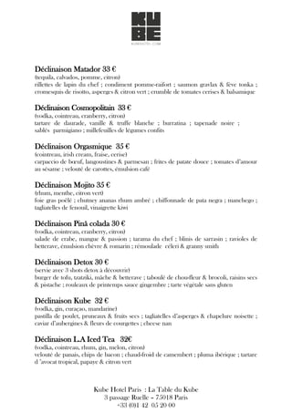 Déclinaison Matador 33 €
(tequila, calvados, pomme, citron)
rillettes de lapin du chef ; condiment pomme-raifort ; saumon gravlax & fève tonka ;
cromesquis de risotto, asperges & citron vert ; crumble de tomates cerises & balsamique
Déclinaison Cosmopolitain 33 €
(vodka, cointreau, cranberry, citron)
tartare de daurade, vanille & truffe blanche ; burratina ; tapenade noire ;
sablés parmigiano ; millefeuilles de légumes confits
Déclinaison Orgasmique 35 €
(cointreau, irish cream, fraise, cerise)
carpaccio de bœuf, langoustines & parmesan ; frites de patate douce ; tomates d’amour
au sésame ; velouté de carottes, émulsion café
Déclinaison Mojito 35 €
(rhum, menthe, citron vert)
foie gras poêlé ; chutney ananas rhum ambré ; chiffonnade de pata negra ; manchego ;
tagliatelles de fenouil, vinaigrette kiwi
Déclinaison Pinã colada 30 €
(vodka, cointreau, cranberry, citron)
salade de crabe, mangue & passion ; tarama du chef ; blinis de sarrasin ; ravioles de
betterave, émulsion chèvre & romarin ; rémoulade céleri & granny smith
Déclinaison Detox 30 €
(servie avec 3 shots detox à découvrir)
burger de tofu, tzatziki, mâche & betterave ; taboulé de chou-fleur & brocoli, raisins secs
& pistache ; rouleaux de printemps sauce gingembre ; tarte végétale sans gluten
Déclinaison Kube 32 €
(vodka, gin, curaçao, mandarine)
pastilla de poulet, pruneaux & fruits secs ; tagliatelles d’asperges & chapelure noisette ;
caviar d’aubergines & fleurs de courgettes ; cheese nan
Déclinaison L.A Iced Tea 32€
(vodka, cointreau, rhum, gin, melon, citron)
velouté de panais, chips de bacon ; chaud-froid de camembert ; pluma ibérique ; tartare
d ’avocat tropical, papaye & citron vert
Kube Hotel Paris : La Table du Kube
3 passage Ruelle – 75018 Paris
+33 (0)1 42 05 20 00
 