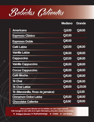 Bebidas Calientes
Mediano

Grande

Americano

Q.8.00

Q.10.00

Espresso Clásico

Q.12.00

Espresso Doble

Q.16.00

Café Latte

Q.12.00

Q.16.00

Vainilla Latte

Q.16.00

Q.18.00

Cappuccino

Q.12.00

Q.16.00

Vainilla Cappuccino

Q.16.00

Q.18.00

Cocoa Cappuccino

Q.16.00

Q.18.00

Café Mocha

Q.15.00

Q.18.00

Té Chai

Q.14.00

Q.16.00

Té Chai Latte

Q.18.00

Q.20.00
Q.5.00

Té (Manzanilla, Rosa de jamaica)
Q.15.00
Q.8.00

Cinnamon Dolce Latte
Chocolate Caliente

Ahora puedes disfrutar de tus bebidas con otro toque especial.
Café Cascajal te trae cafés de la región disfrutalos y descubre nuevas sensaciones.

Antigua Genuino

Huehuetenango

Cobán

Las Nubes

Q.18.00
Q.10.00

 