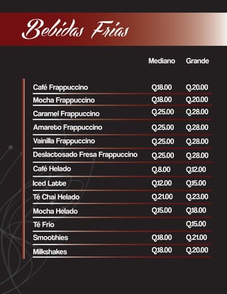 Bebidas Frias
Mediano

Grande

Café Frappuccino

Q.18.00

Q.20.00

Mocha Frappuccino

Q.18.00

Q.20.00

Caramel Frappuccino

Q.25.00

Q.28.00

Amareto Frappuccino

Q.25.00

Q.28.00

Vainilla Frappuccino

Q.25.00

Q.28.00

Deslactosado Fresa Frappuccino

Q.25.00

Q.28.00

Café Helado

Q.8.00

Q.12.00

Iced Latte

Q.12.00

Q.15.00

Té Chai Helado

Q.21.00

Q.23.00

Mocha Helado

Q.15.00

Q.18.00
Q.15.00

Té Frio
Smoothies

Q.18.00

Q.21.00

Milkshakes

Q.18.00

Q.20.00

 