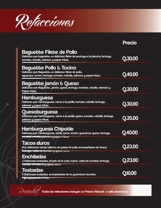 Refacciones
Precio
Baguette Filete de Pollo

Delicioso pan baguette, un delicioso filete de pechuga a la plancha, lechuga,
tomate, cebolla, aderezo y papas fritas.

Q.30.00

Baguette Pollo & Tocino

Delicioso pan Baguette, un delicioso filete de pollo,
aguacate, tocino, lechuga, tomate, cebolla, aderezo y papas fritas.

Baguette jamón & Queso

Delicioso pan Baguette, jamón, queso, lechuga, tomate, cebolla, aderezo y
Papas fritas.

Hamburguesa

Delicioso pan hamburguesa, carne a la parilla, tomate, cebolla, lechuga,
aderezo y papas fritas.

Quesoburguesa

Delicioso pan hamburguesa, carne a la parilla, queso, tomate, cebolla, lechuga,
aderezo y papas fritas.

Hamburguesa Chipotle
Delicioso pan hamburguesa, doble carne, tocino, guacamol, queso, lechuga,
tomate, cebolla, picante y papas fritas.
Tacos duros
Dos deliciosos tacos rellenos de pasta de pollo acompañados de fresca
lechuga , salsa de tomate y queso seco.

Enchiladas

2 Deliciosas tostadas, picado de la casa, huevo, salsa de tomate, lechuga,
cebolla, remolacha y queso seco.

Tostadas

2 Deliciosas tostadas, acompañadas de tu guarnicion favorita:
Frijol, guacamol o Pollo.

Recuerda!!

Q.40.00
Q.30.00
Q.30.00
Q.35.00
Q.40.00
Q.23.00
Q.23.00
Q.10.00

Todas las refacciones incluyen un Fresco Natural o café americano

 