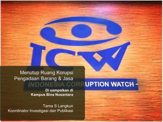 Menutup Ruang Korupsi 
Pengadaan Barang & Jasa 
Di sampaikan di 
Kampus Bina Nusantara 
Tama S Langkun 
Koordinator Investigasi dan Publikasi 
 