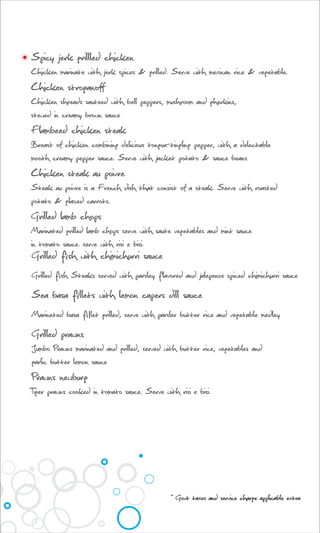Spicy jerk grillled chicken
Chicken marinate with jerk spices & grilled. Serve with mexican rice & vegetable.
Chicken stroganoff
Chicken shreads sauteed with bell peppers, mushroom and gherkins,
stewed in creamy brown sauce
Flambeed chicken steak
Breast of chicken combining delicious tongue-tingling pepper, with a delectable
mooth creamy pepper sauce. Serve with jacket potato & sauce beans
Chicken steak au poivre
Steak au poivre is a French dish that consist of a steak. Serve with roasted
potato & glazed carrots.
Grilled lamb chops
Marinated grilled lamb chops serve with saute vegetables and mint sauce
in tomato sauce. serve with risi e bisi.
Grilled fish with chimichurri sauce
Grilled fish Steaks served with parsley flavored and jalepenos spiced chimichurri sauce
Sea basa fillets with lemon capers dill sauce
Marineted basa fillet grilled, serve with parsler butter rice and vegetable medley
Grilled prawns
Jumbo Prawns marinated and grilled, served with butter rice, vegetables and
garlic butter lemon sauce
Prawns newburg
Tiger prawns cooked in tomato sauce. Serve with risi e bisi.
* Govt taxes and service charge applicable extra
 